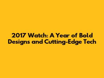 2017 Watch: A Year of Bold Designs and Cutting-Edge Tech