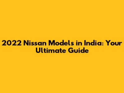 2022 Nissan Models in India: Your Ultimate Guide