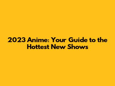 2023 Anime: Your Guide to the Hottest New Shows