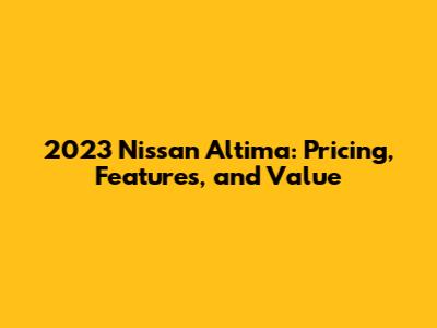 2023 Nissan Altima: Pricing, Features, and Value
