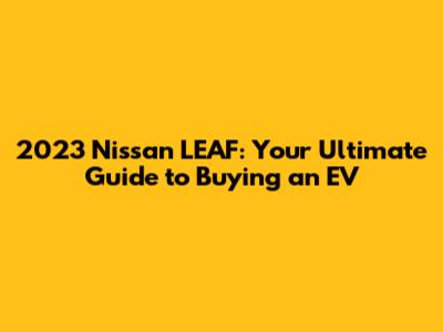 2023 Nissan LEAF: Your Ultimate Guide to Buying an EV