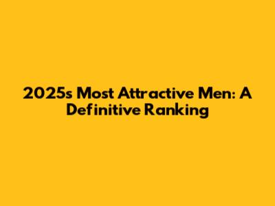2025's Most Attractive Men: A Definitive Ranking