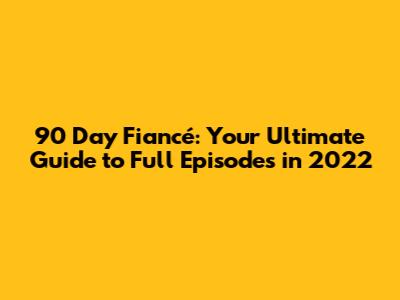 90 Day Fiancé: Your Ultimate Guide to Full Episodes in 2022