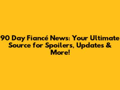 90 Day Fiancé News: Your Ultimate Source for Spoilers, Updates & More!