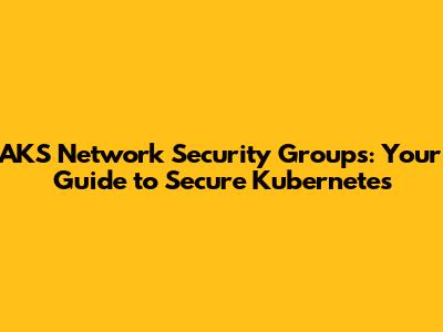 AKS Network Security Groups: Your Guide to Secure Kubernetes