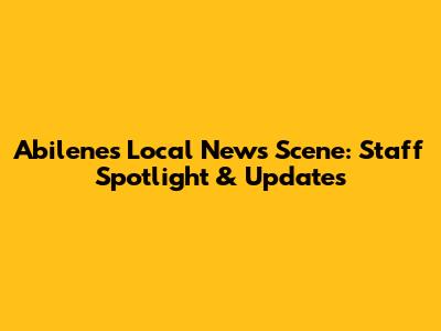 Abilene's Local News Scene: Staff Spotlight & Updates