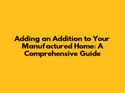 Adding an Addition to Your Manufactured Home: A Comprehensive Guide