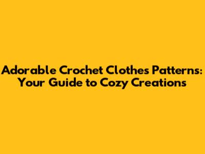 Adorable Crochet Clothes Patterns: Your Guide to Cozy Creations