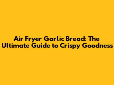Air Fryer Garlic Bread: The Ultimate Guide to Crispy Goodness