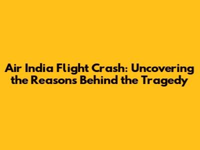 Air India Flight Crash: Uncovering the Reasons Behind the Tragedy
