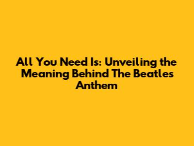 All You Need Is: Unveiling the Meaning Behind The Beatles' Anthem