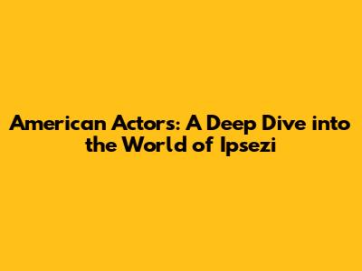 American Actors: A Deep Dive into the World of Ipsezi