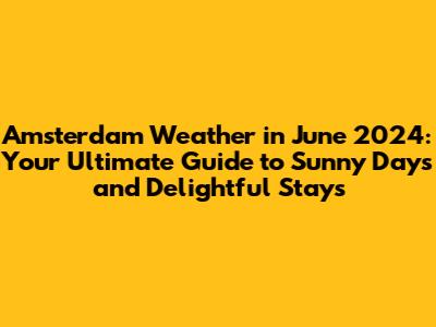 Amsterdam Weather in June 2024: Your Ultimate Guide to Sunny Days and Delightful Stays