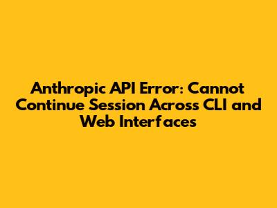 Anthropic API Error: Cannot Continue Session Across CLI and Web Interfaces