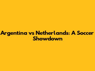 Argentina vs Netherlands: A Soccer Showdown
