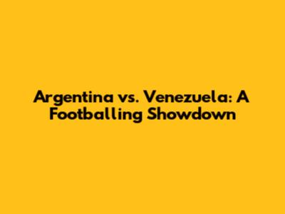 Argentina vs. Venezuela: A Footballing Showdown
