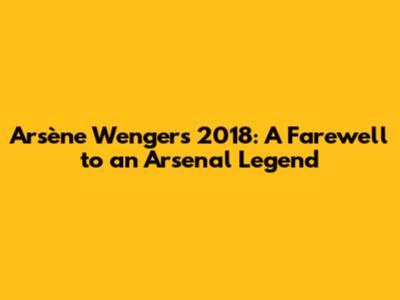 Arsène Wenger's 2018: A Farewell to an Arsenal Legend