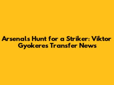 Arsenal's Hunt for a Striker: Viktor Gyokeres Transfer News