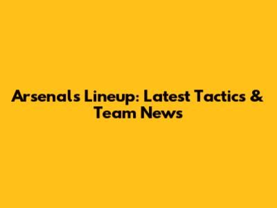 Arsenal's Lineup: Latest Tactics & Team News