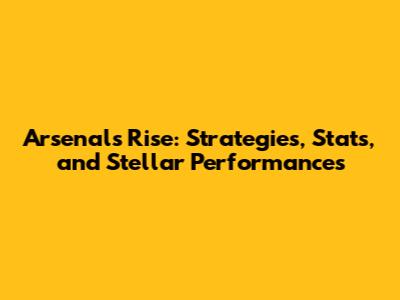 Arsenal's Rise: Strategies, Stats, and Stellar Performances