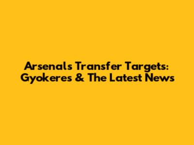 Arsenal's Transfer Targets: Gyokeres & The Latest News