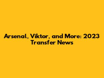 Arsenal, Viktor, and More: 2023 Transfer News