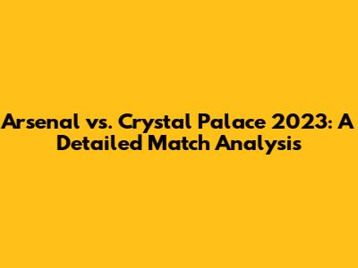 Arsenal vs. Crystal Palace 2023: A Detailed Match Analysis