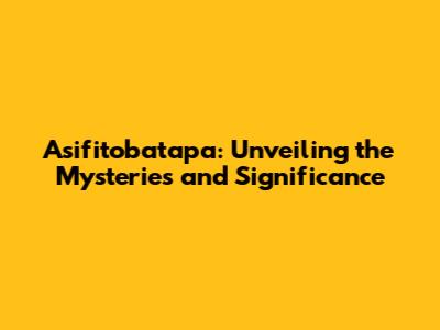 Asifitobatapa: Unveiling the Mysteries and Significance