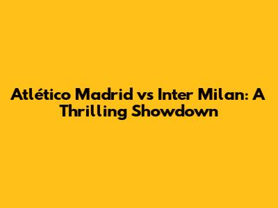 Atlético Madrid vs Inter Milan: A Thrilling Showdown