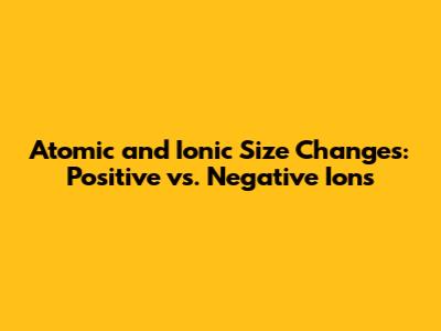 Atomic and Ionic Size Changes: Positive vs. Negative Ions