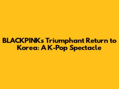 BLACKPINK's Triumphant Return to Korea: A K-Pop Spectacle