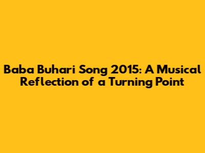 Baba Buhari Song 2015: A Musical Reflection of a Turning Point