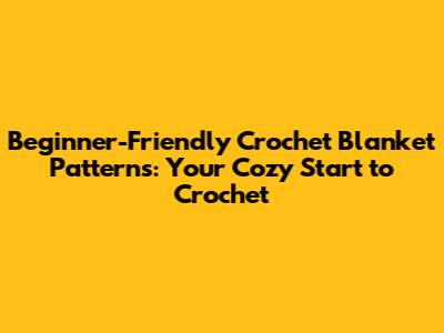 Beginner-Friendly Crochet Blanket Patterns: Your Cozy Start to Crochet
