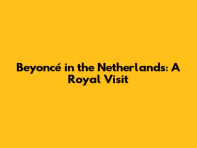 Beyoncé in the Netherlands: A Royal Visit