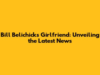 Bill Belichick's Girlfriend: Unveiling the Latest News