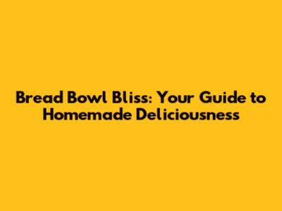 Bread Bowl Bliss: Your Guide to Homemade Deliciousness