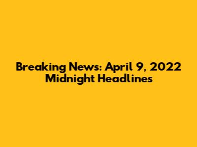 Breaking News: April 9, 2022 Midnight Headlines