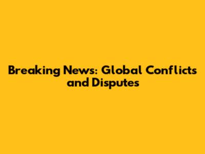 Breaking News: Global Conflicts and Disputes