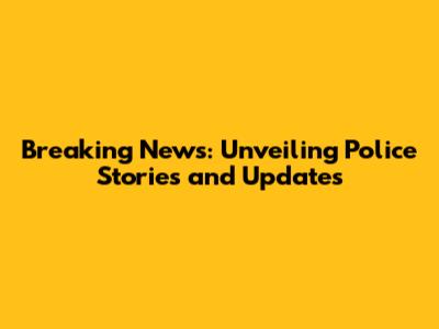 Breaking News: Unveiling Police Stories and Updates