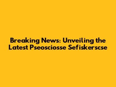 Breaking News: Unveiling the Latest Pseosciosse Sefiskerscse
