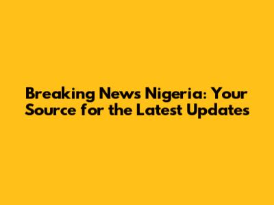 Breaking News Nigeria: Your Source for the Latest Updates