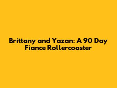 Brittany and Yazan: A 90 Day Fiance Rollercoaster