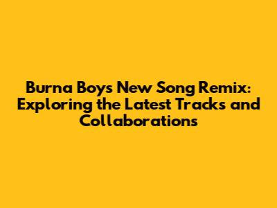 Burna Boy's New Song Remix: Exploring the Latest Tracks and Collaborations