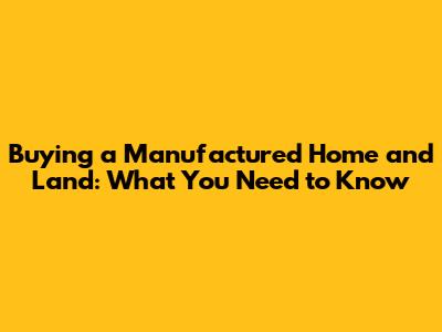 Buying a Manufactured Home and Land: What You Need to Know