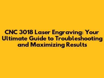 CNC 3018 Laser Engraving: Your Ultimate Guide to Troubleshooting and Maximizing Results