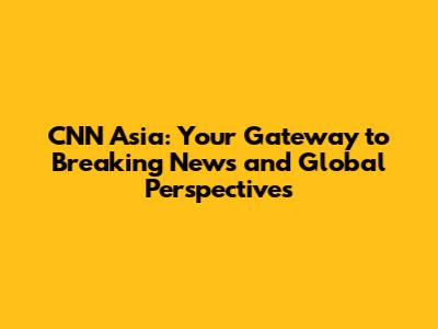 CNN Asia: Your Gateway to Breaking News and Global Perspectives
