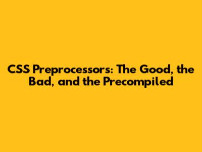 CSS Preprocessors: The Good, the Bad, and the Precompiled