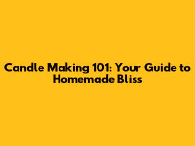 Candle Making 101: Your Guide to Homemade Bliss