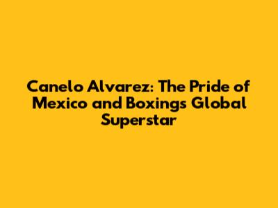 Canelo Alvarez: The Pride of Mexico and Boxing's Global Superstar