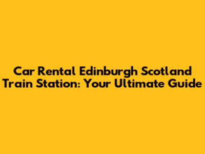 Car Rental Edinburgh Scotland Train Station: Your Ultimate Guide